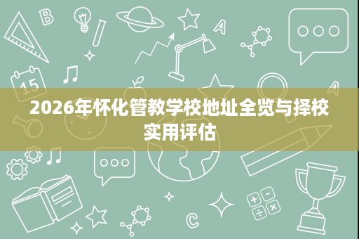 2026年怀化管教学校地址全览与择校实用评估 2026年怀化管教学校地址全览与择校实用评估