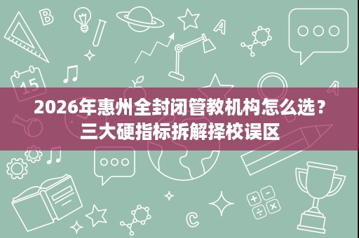 2026年惠州全封闭管教机构怎么选?三大硬指标拆解择校误区 2026年惠州全封闭管教机构怎么选?三大硬指标拆解择校误区