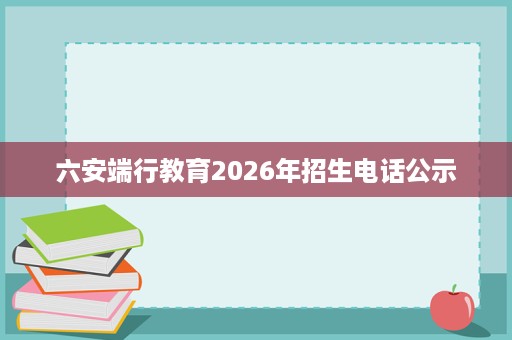 六安端行教育2026年招生电话公示 六安端行教育2026年招生电话公示