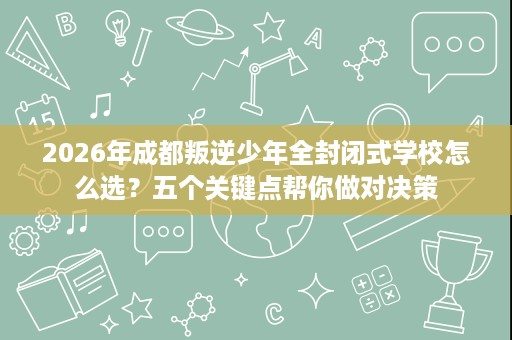 2026年成都叛逆少年全封闭式学校怎么选?五个关键点帮你做对决策 2026年成都叛逆少年全封闭式学校怎么选?五个关键点帮你做对决策