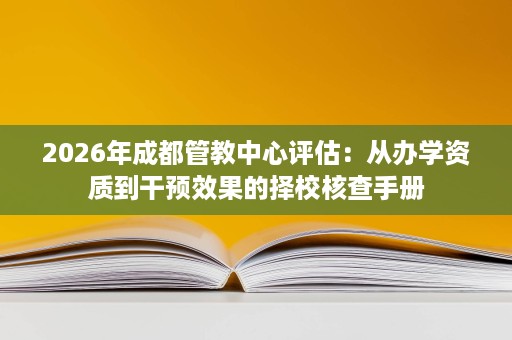 2026年成都管教中心评估:从办学资质到干预效果的择校核查手册 2026年成都管教中心评估:从办学资质到干预效果的择校核查手册