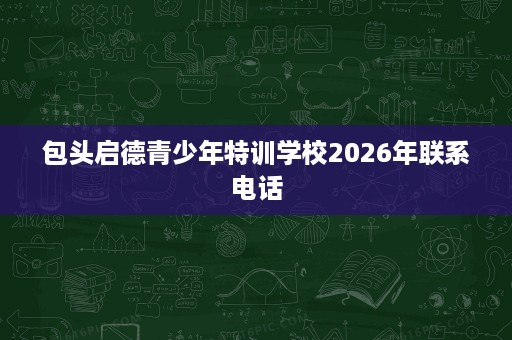 包头启德青少年特训学校2026年联系电话 包头启德青少年特训学校2026年联系电话