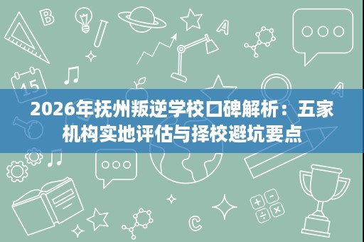 2026年抚州叛逆学校口碑解析:五家机构实地评估与择校避坑要点 2026年抚州叛逆学校口碑解析:五家机构实地评估与择校避坑要点