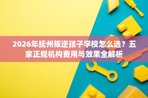 2026年抚州叛逆孩子学校怎么选?五家正规机构费用与效果全解析 2026年抚州叛逆孩子学校怎么选?五家正规机构费用与效果全解析