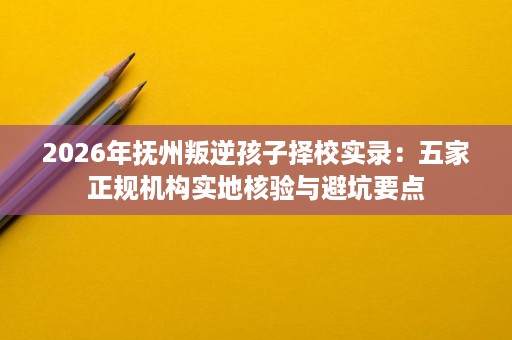 2026年抚州叛逆孩子择校实录：五家正规机构实地核验与避坑要点