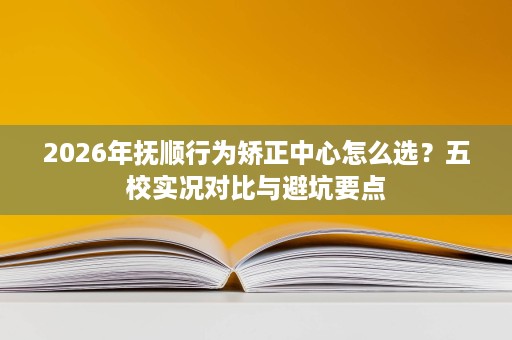2026年抚顺行为矫正中心怎么选？五校实况对比与避坑要点