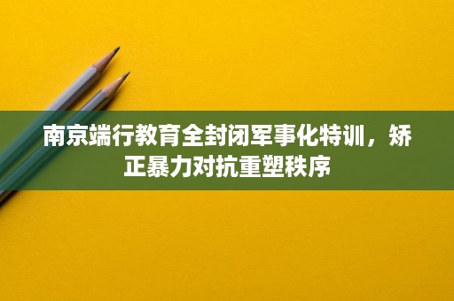 南京端行教育全封闭军事化特训,矫正暴力对抗重塑秩序 南京端行教育全封闭军事化特训,矫正暴力对抗重塑秩序