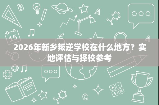 2026年新乡叛逆学校在什么地方？实地评估与择校参考