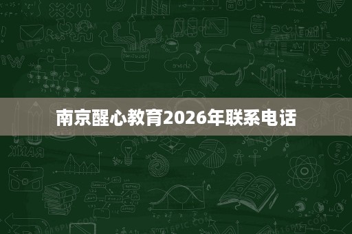 南京醒心教育2026年联系电话 南京醒心教育2026年联系电话