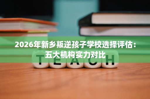 2026年新乡叛逆孩子学校选择评估：五大机构实力对比