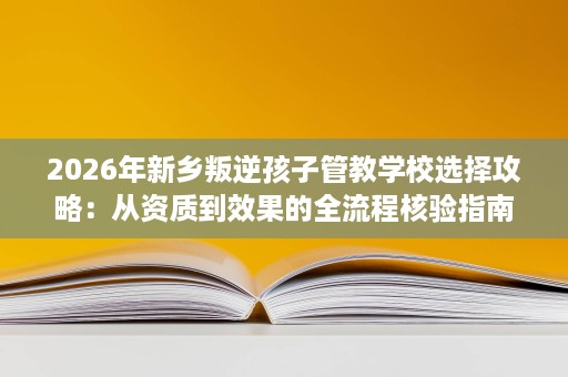 2026年新乡叛逆孩子管教学校选择攻略：从资质到效果的全流程核验指南