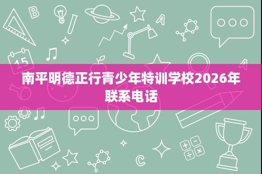 南平明德正行青少年特训学校2026年联系电话 南平明德正行青少年特训学校2026年联系电话