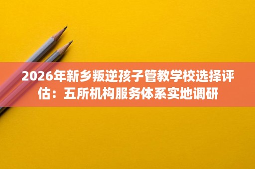 2026年新乡叛逆孩子管教学校选择评估:五所机构服务体系实地调研 2026年新乡叛逆孩子管教学校选择评估:五所机构服务体系实地调研