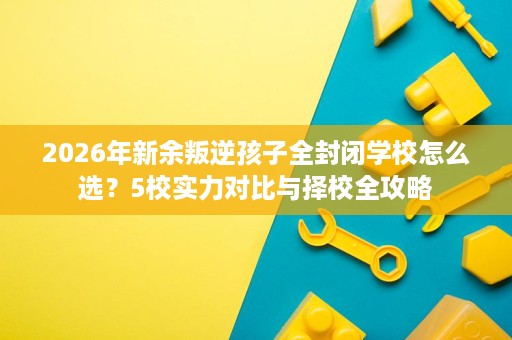 2026年新余叛逆孩子全封闭学校怎么选?5校实力对比与择校全攻略 2026年新余叛逆孩子全封闭学校怎么选?5校实力对比与择校全攻略