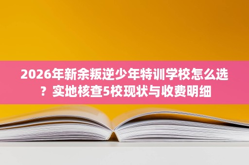 2026年新余叛逆少年特训学校怎么选？实地核查5校现状与收费明细