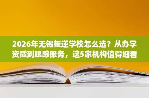 2026年无锡叛逆学校怎么选？从办学资质到跟踪服务，这5家机构值得细看