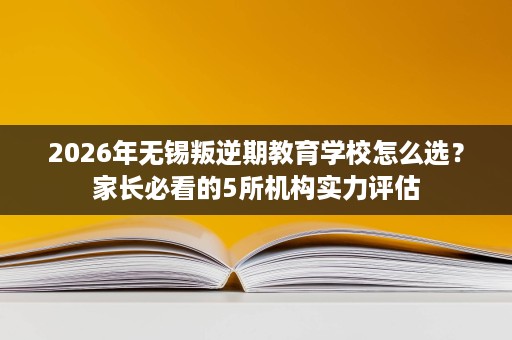 2026年无锡叛逆期教育学校怎么选?家长必看的5所机构实力评估 2026年无锡叛逆期教育学校怎么选?家长必看的5所机构实力评估