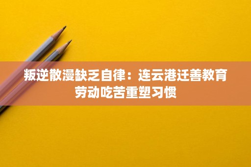 叛逆散漫缺乏自律:连云港迁善教育劳动吃苦重塑习惯 叛逆散漫缺乏自律:连云港迁善教育劳动吃苦重塑习惯
