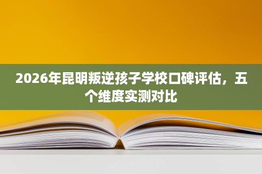 2026年昆明叛逆孩子学校口碑评估，五个维度实测对比