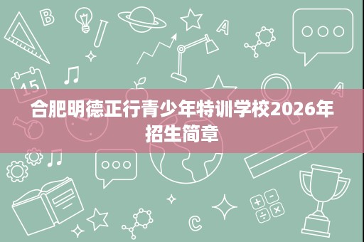 合肥明德正行青少年特训学校2026年招生简章 合肥明德正行青少年特训学校2026年招生简章