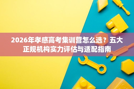 2026年孝感高考集训营怎么选？五大正规机构实力评估与适配指南
