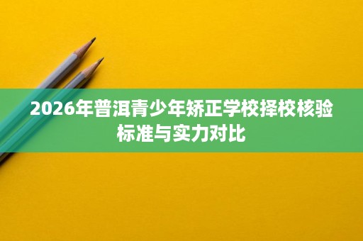 2026年普洱青少年矫正学校择校核验标准与实力对比 2026年普洱青少年矫正学校择校核验标准与实力对比