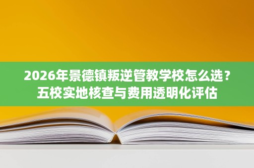 2026年景德镇叛逆管教学校怎么选?五校实地核查与费用透明化评估 2026年景德镇叛逆管教学校怎么选?五校实地核查与费用透明化评估