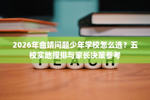 2026年曲靖问题少年学校怎么选?五校实地摸排与家长决策参考 2026年曲靖问题少年学校怎么选?五校实地摸排与家长决策参考