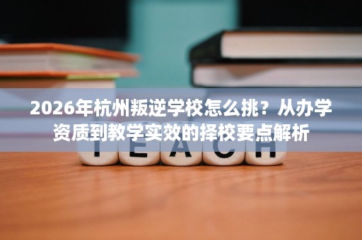 2026年杭州叛逆学校怎么挑？从办学资质到教学实效的择校要点解析
