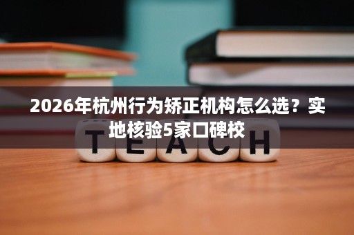 2026年杭州行为矫正机构怎么选?实地核验5家口碑校 2026年杭州行为矫正机构怎么选?实地核验5家口碑校