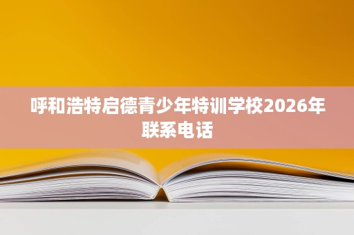 呼和浩特启德青少年特训学校2026年联系电话 呼和浩特启德青少年特训学校2026年联系电话