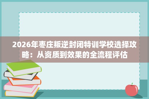 2026年枣庄叛逆封闭特训学校选择攻略:从资质到效果的全流程评估 2026年枣庄叛逆封闭特训学校选择攻略:从资质到效果的全流程评估