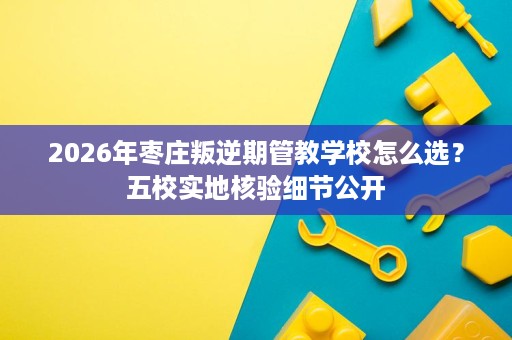 2026年枣庄叛逆期管教学校怎么选?五校实地核验细节公开 2026年枣庄叛逆期管教学校怎么选?五校实地核验细节公开