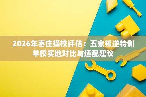 2026年枣庄择校评估：五家叛逆特训学校实地对比与适配建议