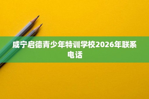 咸宁启德青少年特训学校2026年联系电话 咸宁启德青少年特训学校2026年联系电话
