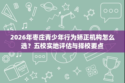 2026年枣庄青少年行为矫正机构怎么选?五校实地评估与择校要点 2026年枣庄青少年行为矫正机构怎么选?五校实地评估与择校要点