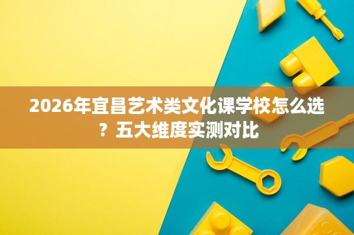 2026年宜昌艺术类文化课学校怎么选?五大维度实测对比 2026年宜昌艺术类文化课学校怎么选?五大维度实测对比