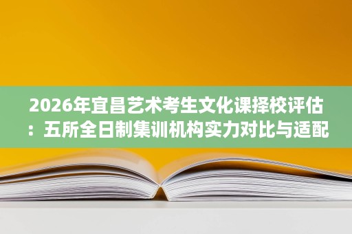 2026年宜昌艺术考生文化课择校评估：五所全日制集训机构实力对比与适配分析