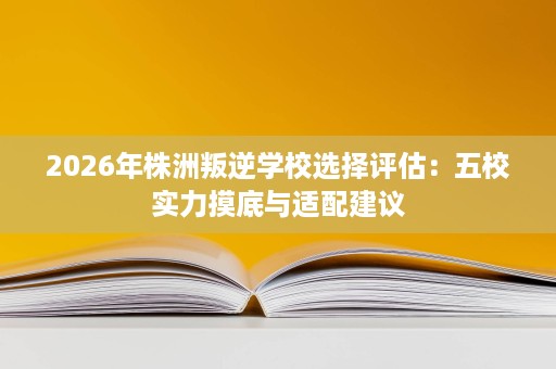 2026年株洲叛逆学校选择评估:五校实力摸底与适配建议 2026年株洲叛逆学校选择评估:五校实力摸底与适配建议