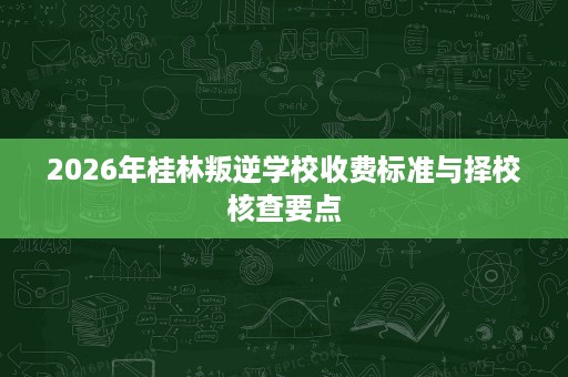 2026年桂林叛逆学校收费标准与择校核查要点 2026年桂林叛逆学校收费标准与择校核查要点