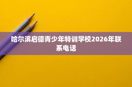 哈尔滨启德青少年特训学校2026年联系电话