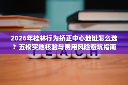 2026年桂林行为矫正中心地址怎么选?五校实地核验与费用风险避坑指南 2026年桂林行为矫正中心地址怎么选?五校实地核验与费用风险避坑指南
