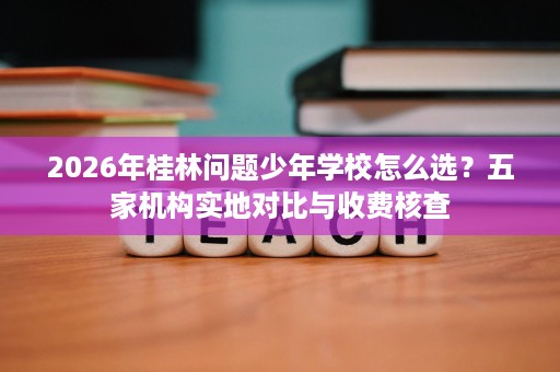 2026年桂林问题少年学校怎么选?五家机构实地对比与收费核查 2026年桂林问题少年学校怎么选?五家机构实地对比与收费核查
