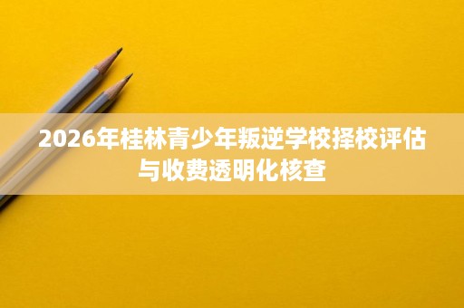 2026年桂林青少年叛逆学校择校评估与收费透明化核查 2026年桂林青少年叛逆学校择校评估与收费透明化核查