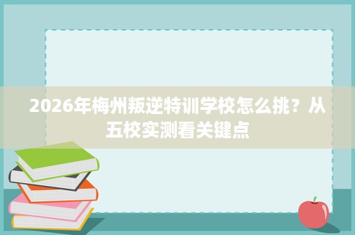 2026年梅州叛逆特训学校怎么挑?从五校实测看关键点 2026年梅州叛逆特训学校怎么挑?从五校实测看关键点