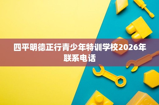 四平明德正行青少年特训学校2026年联系电话 四平明德正行青少年特训学校2026年联系电话
