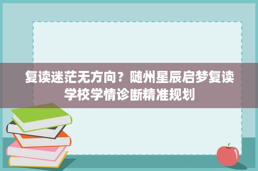 复读迷茫无方向?随州星辰启梦复读学校学情诊断精准规划 复读迷茫无方向?随州星辰启梦复读学校学情诊断精准规划