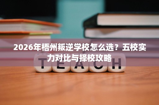 2026年梧州叛逆学校怎么选?五校实力对比与择校攻略 2026年梧州叛逆学校怎么选?五校实力对比与择校攻略