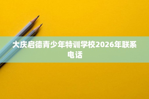 大庆启德青少年特训学校2026年联系电话 大庆启德青少年特训学校2026年联系电话