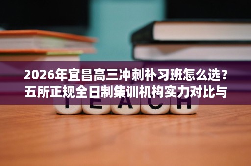 2026年宜昌高三冲刺补习班怎么选？五所正规全日制集训机构实力对比与择校攻略